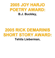 2005 JOY HARJO POETRY AWARD: 
B.J. Buckley, 
    "An Accident of  Biology, Geography,  and  Time." 

2005 RICK DEMARINIS SHORT STORY AWARD: Tehila Lieberman, 
"The  Way I See It."
￼ 
    