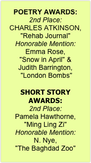 
POETRY AWARDS:
2nd Place:  
CHARLES ATKINSON, "Rehab Journal"
Honorable Mention:  
Emma Rose, 
"Snow in April" & 
Judith Barrington,
 "London Bombs"

SHORT STORY AWARDS:
2nd Place:  
Pamela Hawthorne, 
"Ming Ling Zi" 
Honorable Mention: 
N. Nye, 
"The Baghdad Zoo"